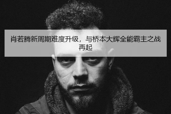 肖若腾新周期难度升级，与桥本大辉全能霸主之战再起